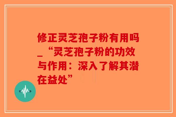 修正灵芝孢子粉有用吗_“灵芝孢子粉的功效与作用：深入了解其潜在益处”