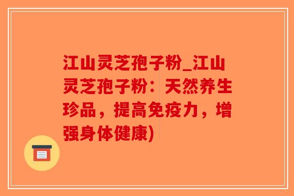江山灵芝孢子粉_江山灵芝孢子粉：天然养生珍品，提高免疫力，增强身体健康)