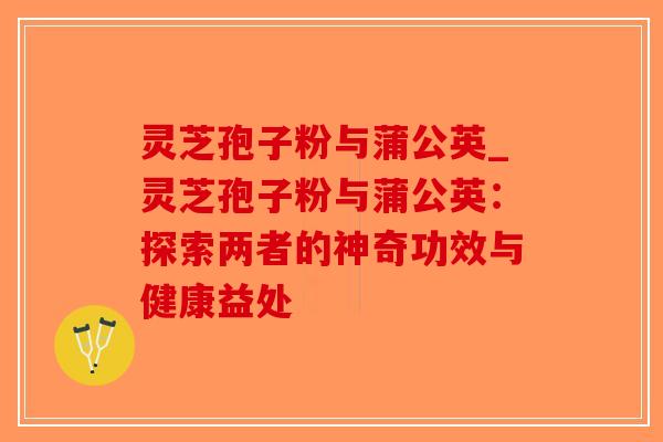 灵芝孢子粉与蒲公英_灵芝孢子粉与蒲公英：探索两者的神奇功效与健康益处