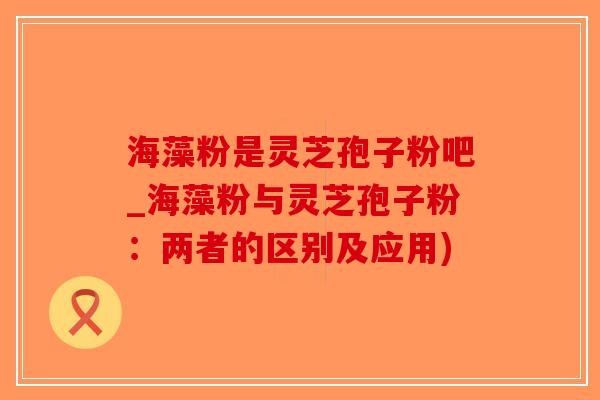 海藻粉是灵芝孢子粉吧_海藻粉与灵芝孢子粉：两者的区别及应用)
