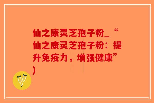 仙之康灵芝孢子粉_“仙之康灵芝孢子粉：提升免疫力，增强健康”)