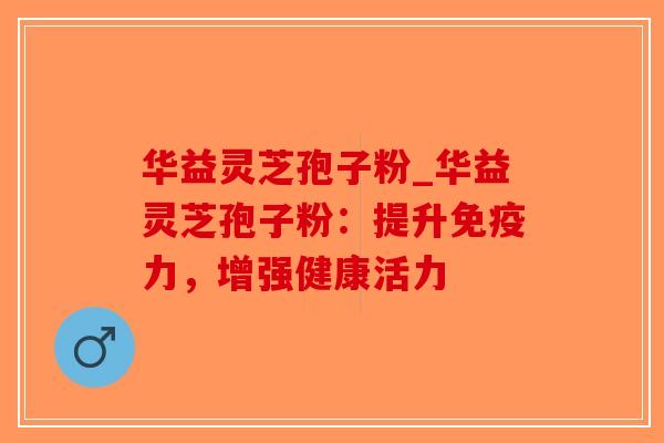 华益灵芝孢子粉_华益灵芝孢子粉：提升免疫力，增强健康活力
