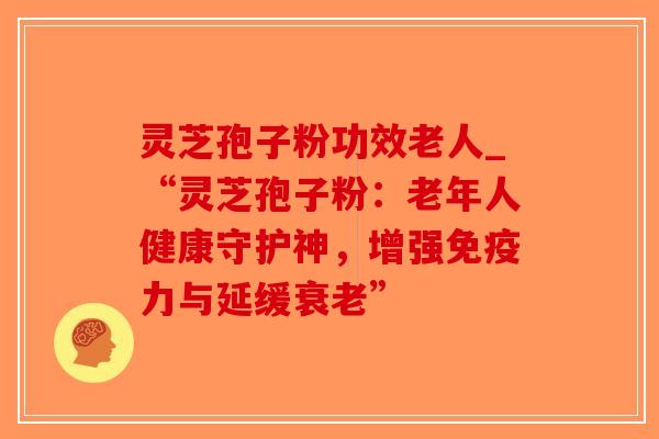 灵芝孢子粉功效老人_“灵芝孢子粉：老年人健康守护神，增强免疫力与延缓衰老”
