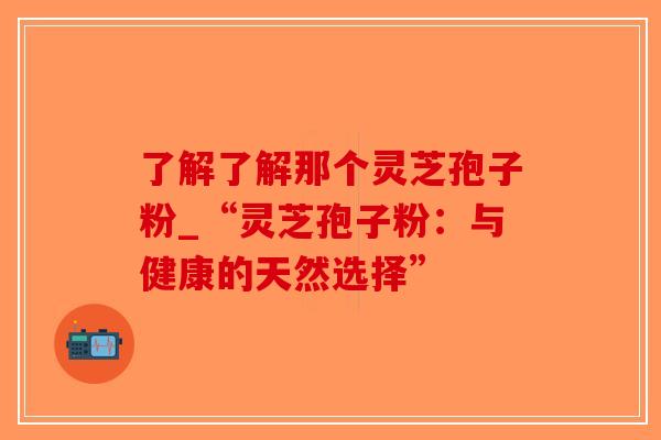 了解了解那个灵芝孢子粉_“灵芝孢子粉：与健康的天然选择”
