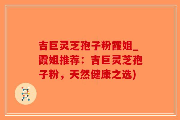 吉巨灵芝孢子粉霞姐_霞姐推荐：吉巨灵芝孢子粉，天然健康之选)