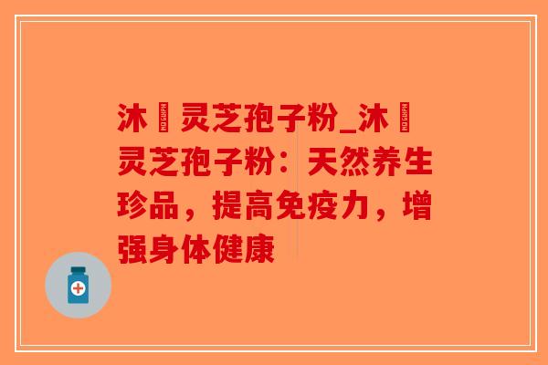 沐璟灵芝孢子粉_沐璟灵芝孢子粉：天然养生珍品，提高免疫力，增强身体健康