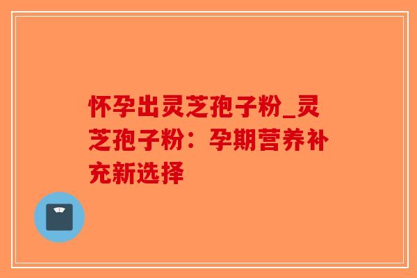怀孕出灵芝孢子粉_灵芝孢子粉：孕期营养补充新选择