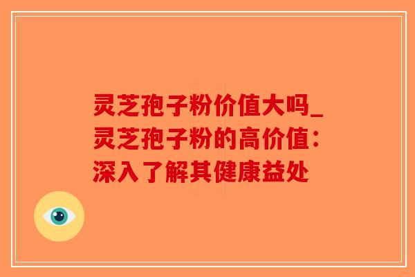 灵芝孢子粉价值大吗_灵芝孢子粉的高价值：深入了解其健康益处