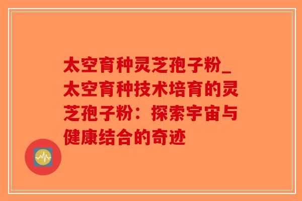 太空育种灵芝孢子粉_太空育种技术培育的灵芝孢子粉：探索宇宙与健康结合的奇迹