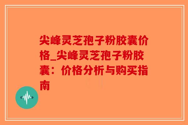 尖峰灵芝孢子粉胶囊价格_尖峰灵芝孢子粉胶囊：价格分析与购买指南