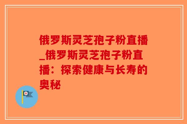 俄罗斯灵芝孢子粉直播_俄罗斯灵芝孢子粉直播：探索健康与长寿的奥秘