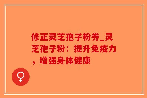 修正灵芝孢子粉券_灵芝孢子粉：提升免疫力，增强身体健康