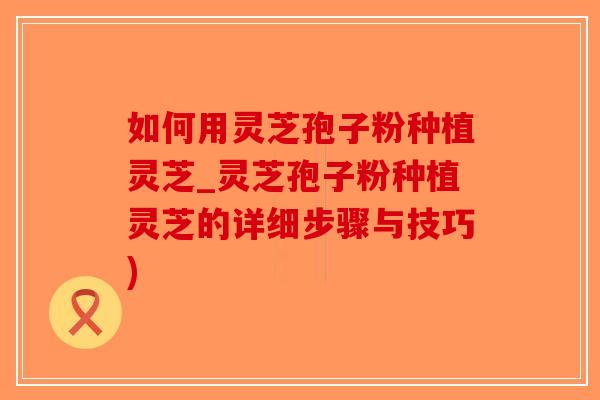 如何用灵芝孢子粉种植灵芝_灵芝孢子粉种植灵芝的详细步骤与技巧)