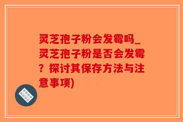 灵芝孢子粉会发霉吗_灵芝孢子粉是否会发霉？探讨其保存方法与注意事项)