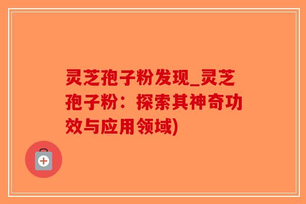 灵芝孢子粉发现_灵芝孢子粉：探索其神奇功效与应用领域)