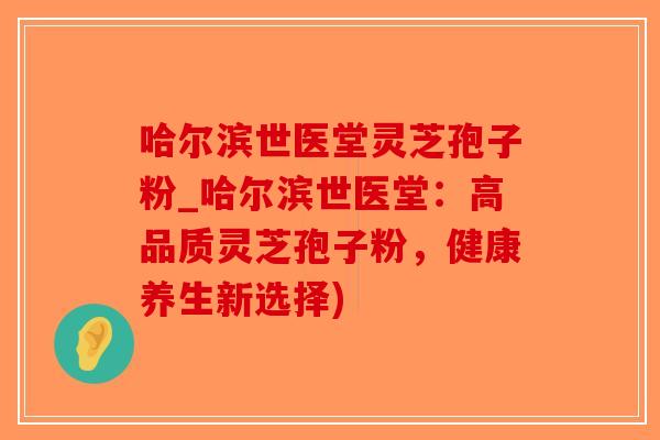 哈尔滨世医堂灵芝孢子粉_哈尔滨世医堂：高品质灵芝孢子粉，健康养生新选择)