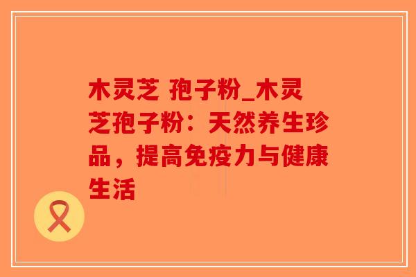 木灵芝 孢子粉_木灵芝孢子粉：天然养生珍品，提高免疫力与健康生活
