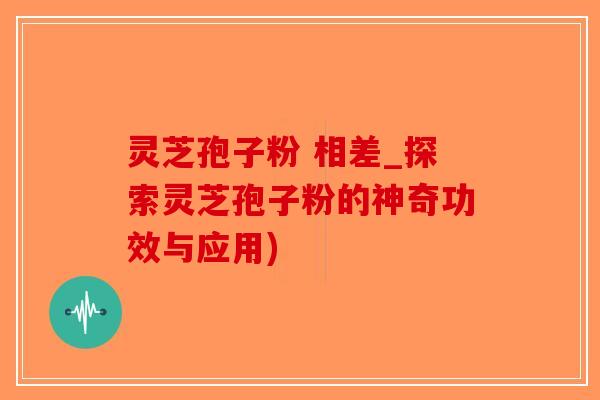 灵芝孢子粉 相差_探索灵芝孢子粉的神奇功效与应用)