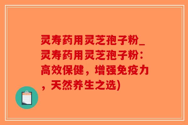 灵寿药用灵芝孢子粉_灵寿药用灵芝孢子粉：高效保健，增强免疫力，天然养生之选)