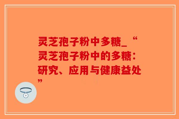 灵芝孢子粉中多糖_“灵芝孢子粉中的多糖：研究、应用与健康益处”