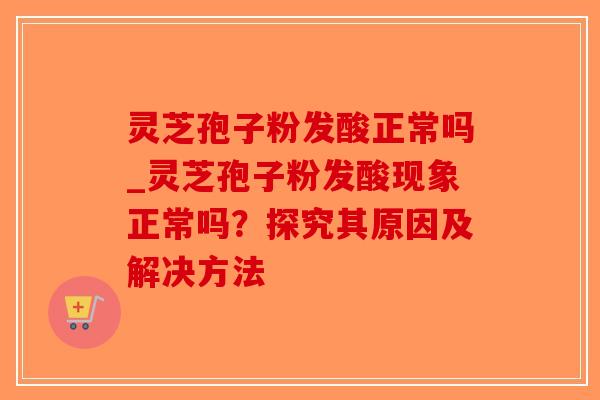 灵芝孢子粉发酸正常吗_灵芝孢子粉发酸现象正常吗？探究其原因及解决方法