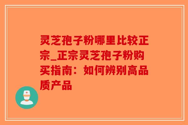 灵芝孢子粉哪里比较正宗_正宗灵芝孢子粉购买指南：如何辨别高品质产品