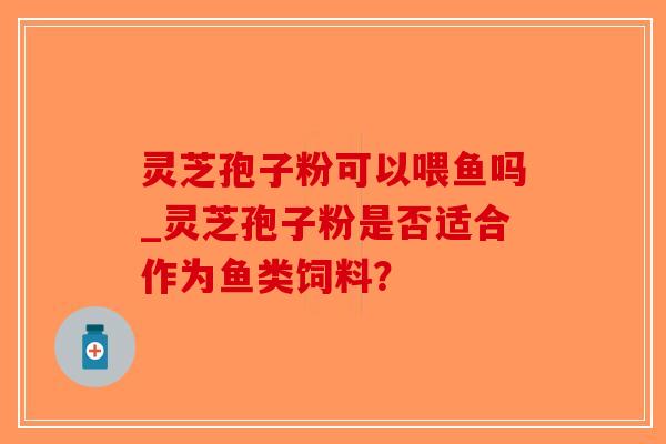 灵芝孢子粉可以喂鱼吗_灵芝孢子粉是否适合作为鱼类饲料？