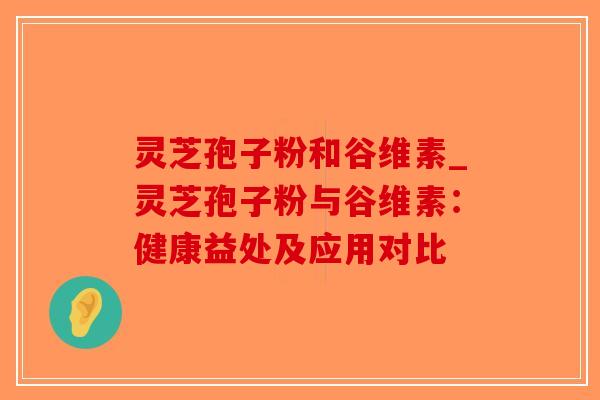 灵芝孢子粉和谷维素_灵芝孢子粉与谷维素：健康益处及应用对比