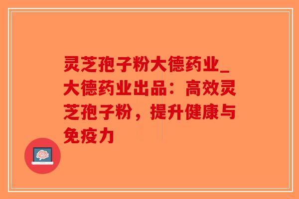 灵芝孢子粉大德药业_大德药业出品：高效灵芝孢子粉，提升健康与免疫力