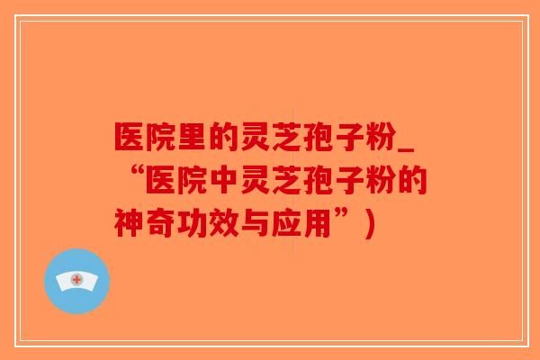 医院里的灵芝孢子粉_“医院中灵芝孢子粉的神奇功效与应用”)