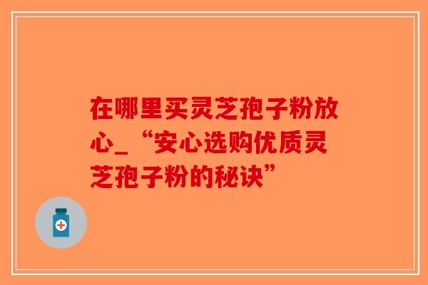 在哪里买灵芝孢子粉放心_“安心选购优质灵芝孢子粉的秘诀”