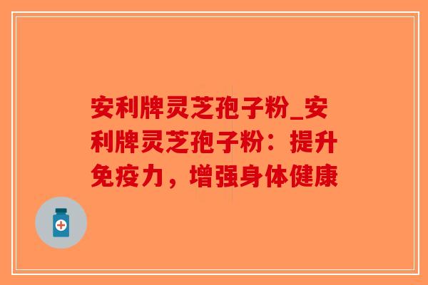 安利牌灵芝孢子粉_安利牌灵芝孢子粉：提升免疫力，增强身体健康