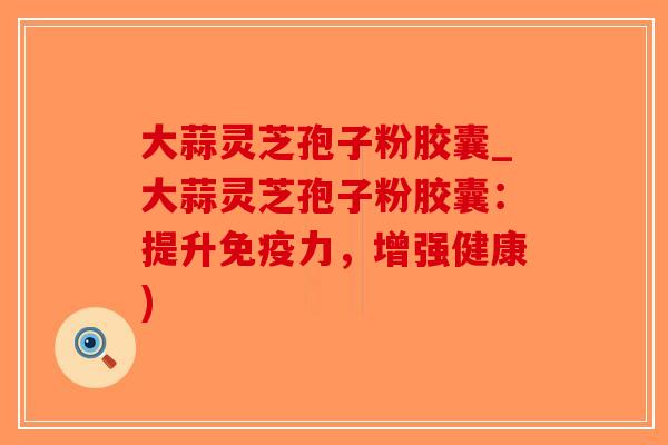 大蒜灵芝孢子粉胶囊_大蒜灵芝孢子粉胶囊：提升免疫力，增强健康)
