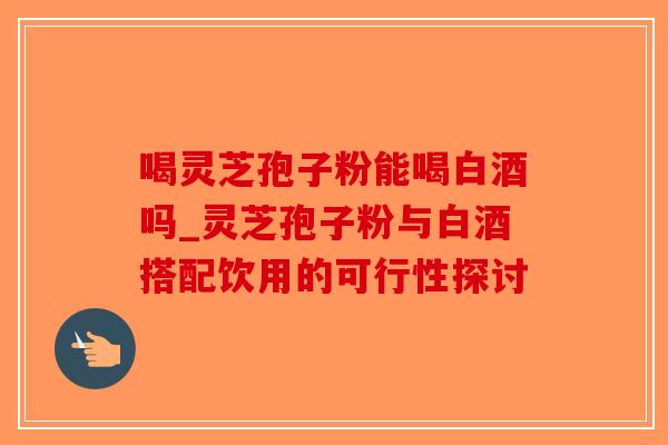 喝灵芝孢子粉能喝白酒吗_灵芝孢子粉与白酒搭配饮用的可行性探讨