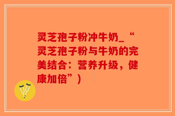 灵芝孢子粉冲牛奶_“灵芝孢子粉与牛奶的完美结合：营养升级，健康加倍”)