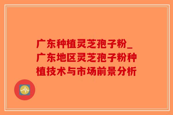 广东种植灵芝孢子粉_广东地区灵芝孢子粉种植技术与市场前景分析