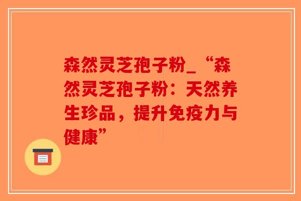 森然灵芝孢子粉_“森然灵芝孢子粉：天然养生珍品，提升免疫力与健康”