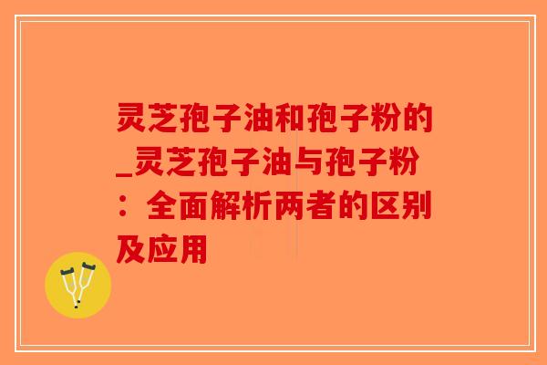 灵芝孢子油和孢子粉的_灵芝孢子油与孢子粉：全面解析两者的区别及应用