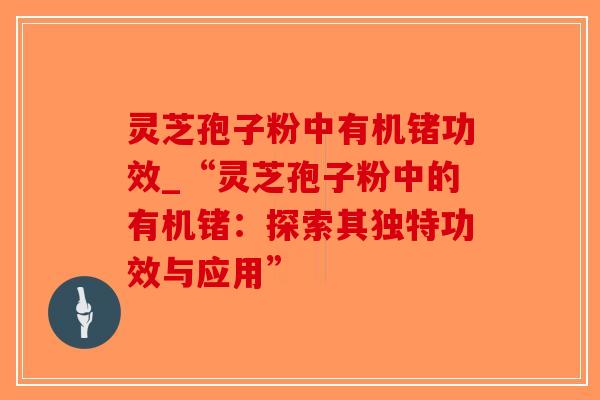 灵芝孢子粉中有机锗功效_“灵芝孢子粉中的有机锗：探索其独特功效与应用”