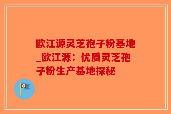 欧江源灵芝孢子粉基地_欧江源：优质灵芝孢子粉生产基地探秘