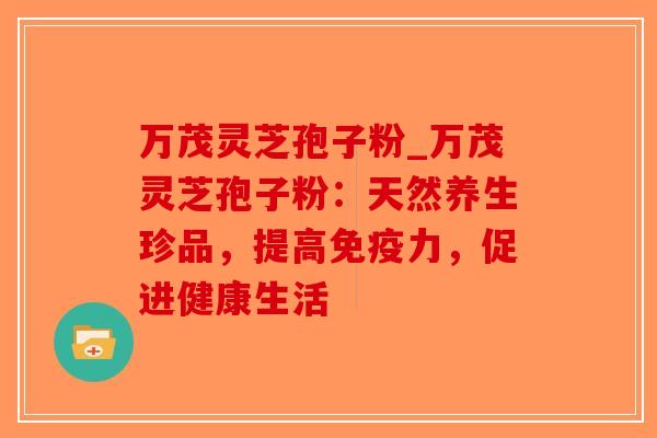 万茂灵芝孢子粉_万茂灵芝孢子粉：天然养生珍品，提高免疫力，促进健康生活