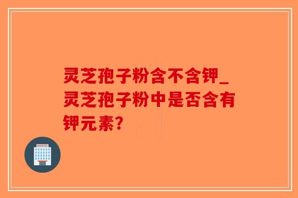 灵芝孢子粉含不含钾_灵芝孢子粉中是否含有钾元素？