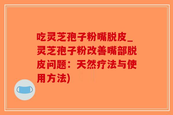 吃灵芝孢子粉嘴脱皮_灵芝孢子粉改善嘴部脱皮问题：天然疗法与使用方法)