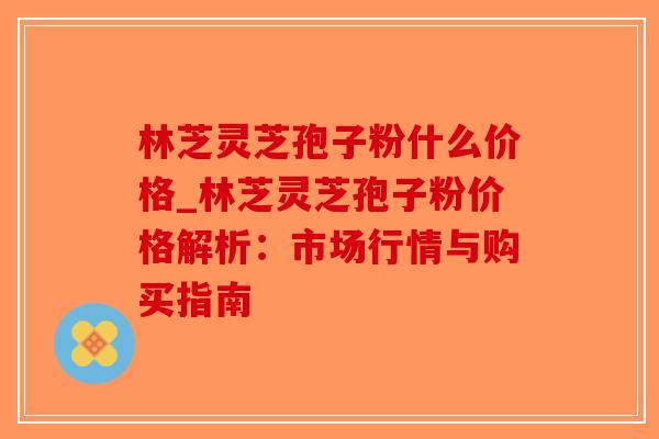 林芝灵芝孢子粉什么价格_林芝灵芝孢子粉价格解析：市场行情与购买指南