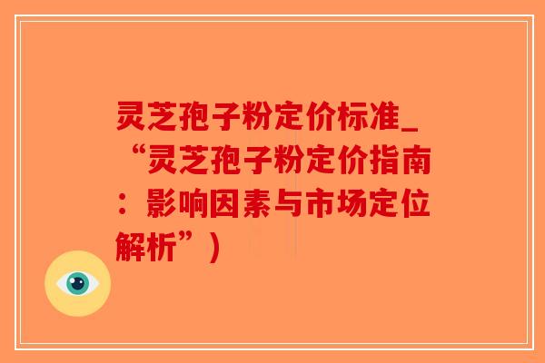 灵芝孢子粉定价标准_“灵芝孢子粉定价指南：影响因素与市场定位解析”)