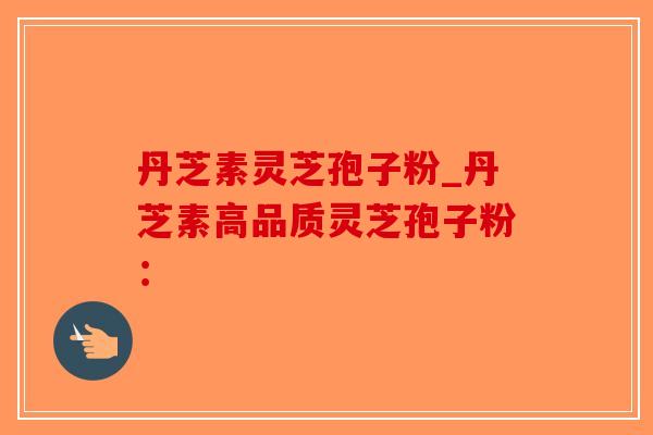 丹芝素灵芝孢子粉_丹芝素高品质灵芝孢子粉：