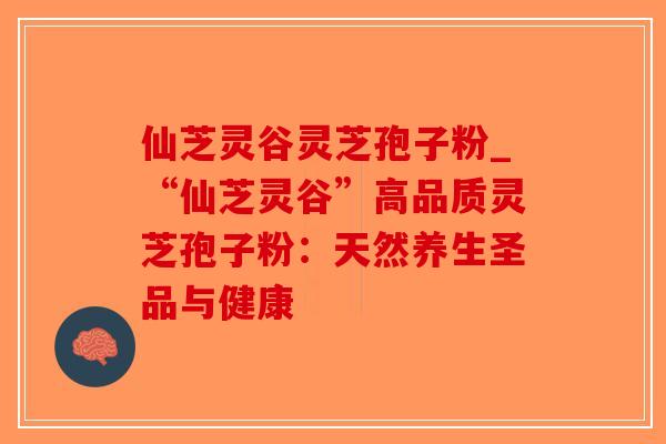 仙芝灵谷灵芝孢子粉_“仙芝灵谷”高品质灵芝孢子粉：天然养生圣品与健康