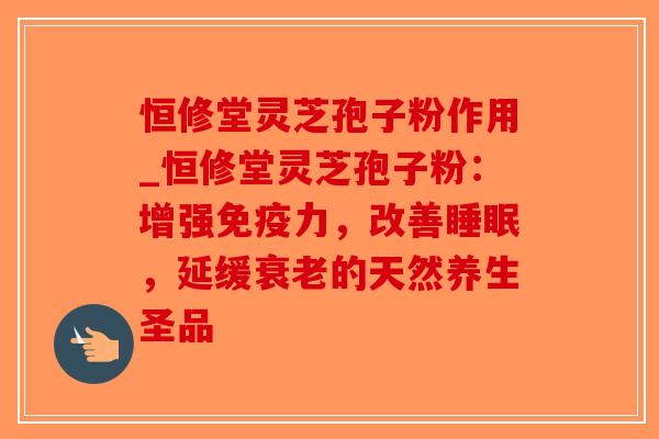 恒修堂灵芝孢子粉作用_恒修堂灵芝孢子粉：增强免疫力，改善，延缓的天然养生圣品