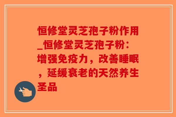 恒修堂灵芝孢子粉作用_恒修堂灵芝孢子粉：增强免疫力，改善睡眠，延缓衰老的天然养生圣品