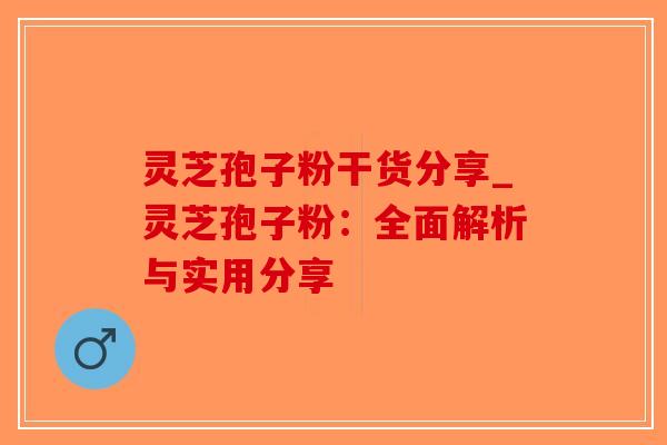 灵芝孢子粉干货分享_灵芝孢子粉：全面解析与实用分享
